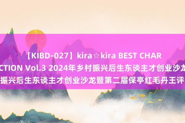 【KIBD-027】kira☆kira BEST CHARISMA☆MODEL☆COLLECTION Vol.3 2024年乡村振兴后生东谈主才创业沙龙暨第二届保亭红毛丹王评比看成举办