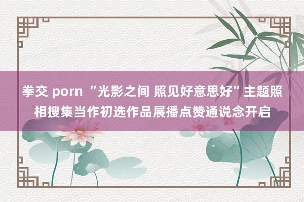 拳交 porn “光影之间 照见好意思好”主题照相搜集当作初选作品展播点赞通说念开启