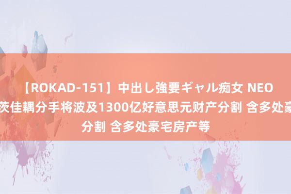 【ROKAD-151】中出し強要ギャル痴女 NEO 4時間 盖茨佳耦分手将波及1300亿好意思元财产分割 含多处豪宅房产等