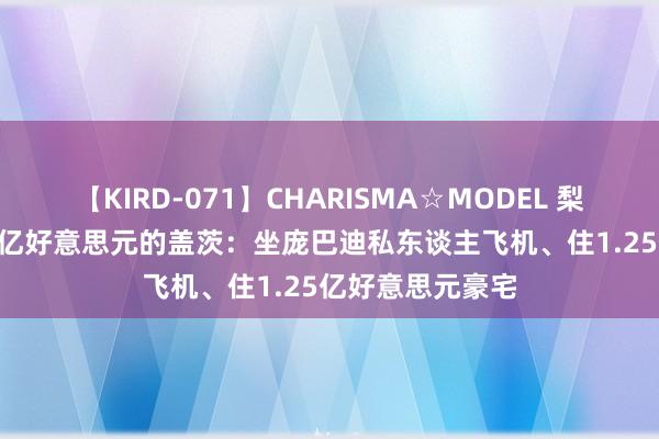 【KIRD-071】CHARISMA☆MODEL 梨々花 身价1460亿好意思元的盖茨：坐庞巴迪私东谈主飞机、住1.25亿好意思元豪宅