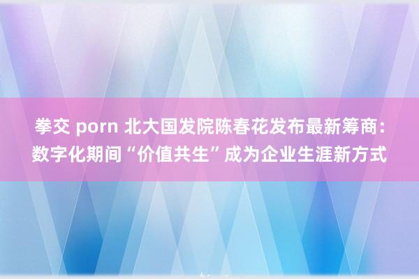 拳交 porn 北大国发院陈春花发布最新筹商：数字化期间“价值共生”成为企业生涯新方式