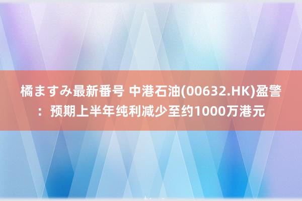 橘ますみ最新番号 中港石油(00632.HK)盈警：预期上半年纯利减少至约1000万港元