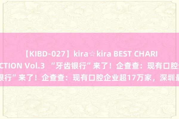 【KIBD-027】kira☆kira BEST CHARISMA☆MODEL☆COLLECTION Vol.3  “牙齿银行”来了！企查查：现有口腔企业超17万家，深圳最多