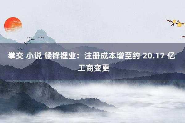 拳交 小说 赣锋锂业：注册成本增至约 20.17 亿  工商变更