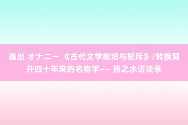 露出 オナニー 《古代文学前沿与驳斥》/转换洞开四十年来的名物学—— 扬之水访谈录