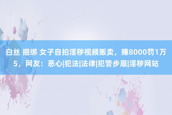 白丝 捆绑 女子自拍淫秽视频贩卖，赚8000罚1万5，网友：恶心|犯法|法律|犯警步履|淫秽网站