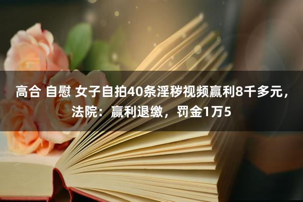 高合 自慰 女子自拍40条淫秽视频赢利8千多元，法院：赢利退缴，罚金1万5