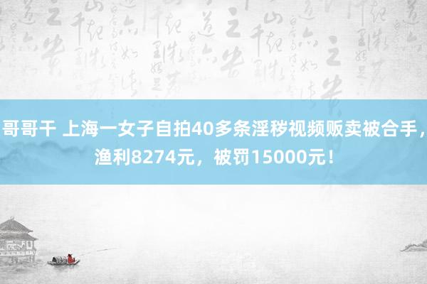 哥哥干 上海一女子自拍40多条淫秽视频贩卖被合手，渔利8274元，被罚15000元！