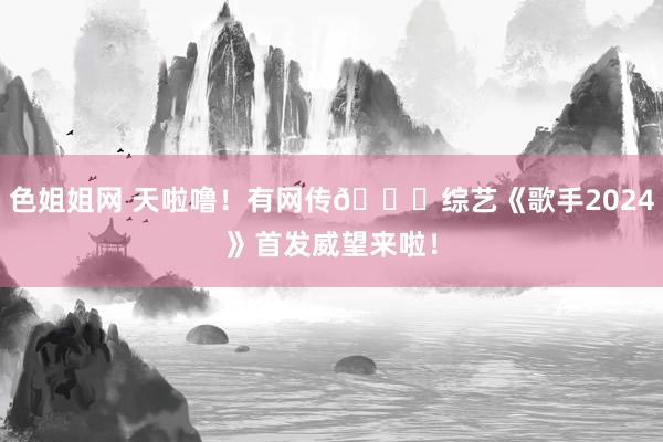 色姐姐网 天啦噜！有网传🍉综艺《歌手2024》首发威望来啦！