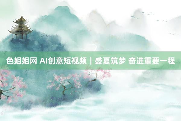 色姐姐网 AI创意短视频｜盛夏筑梦 奋进重要一程