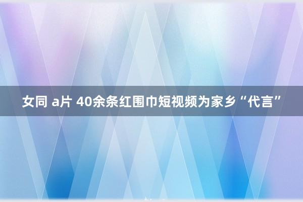 女同 a片 40余条红围巾短视频为家乡“代言”