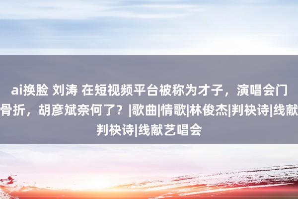 ai换脸 刘涛 在短视频平台被称为才子，演唱会门票却打骨折，胡彦斌奈何了？|歌曲|情歌|林俊杰|判袂诗|线献艺唱会