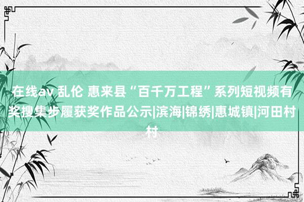 在线av 乱伦 惠来县“百千万工程”系列短视频有奖搜集步履获奖作品公示|滨海|锦绣|惠城镇|河田村