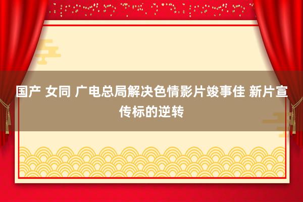 国产 女同 广电总局解决色情影片竣事佳 新片宣传标的逆转