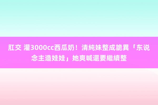 肛交 灌3000cc西瓜奶！清純妹整成詭異「东说念主造娃娃」　她爽喊還要繼續整