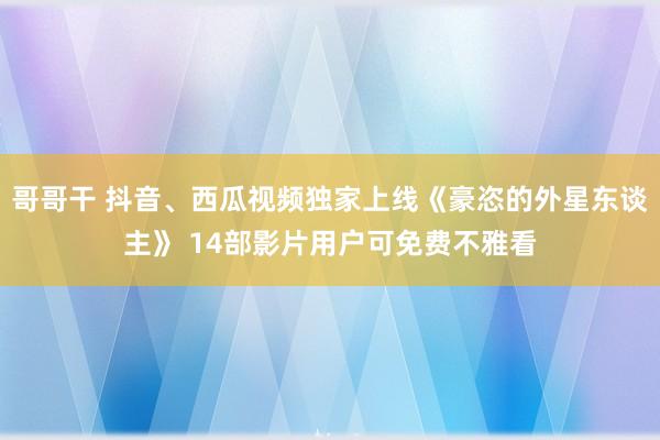 哥哥干 抖音、西瓜视频独家上线《豪恣的外星东谈主》 14部影片用户可免费不雅看