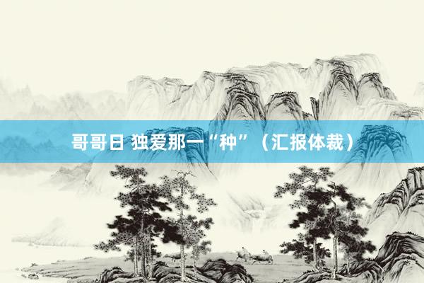 哥哥日 独爱那一“种”（汇报体裁）