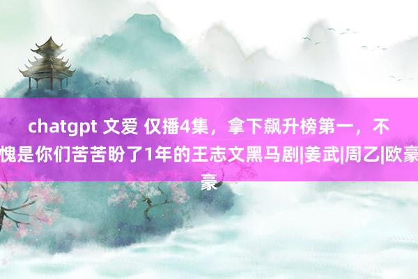 chatgpt 文爱 仅播4集，拿下飙升榜第一，不愧是你们苦苦盼了1年的王志文黑马剧|姜武|周乙|欧豪