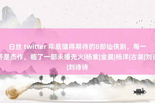 白丝 twitter 年底值得期待的8部仙侠剧，每一部齐是杰作，临了一部未播先火|杨紫|金晨|杨洋|古装|刘诗诗