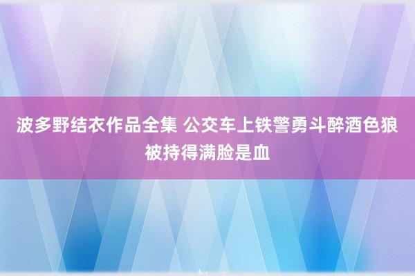 波多野结衣作品全集 公交车上铁警勇斗醉酒色狼被持得满脸是血