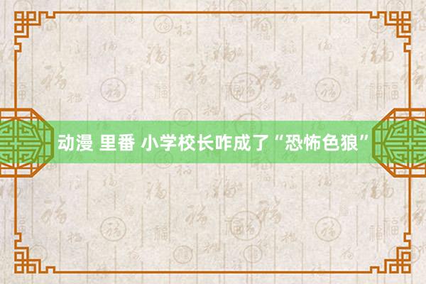 动漫 里番 小学校长咋成了“恐怖色狼”