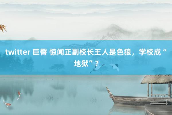 twitter 巨臀 惊闻正副校长王人是色狼，学校成“地狱”？