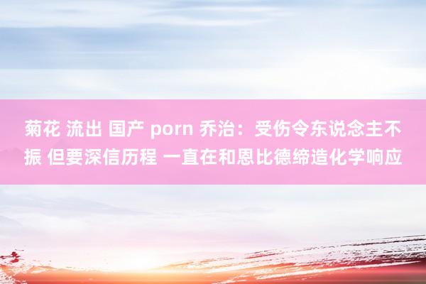 菊花 流出 国产 porn 乔治：受伤令东说念主不振 但要深信历程 一直在和恩比德缔造化学响应